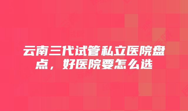 云南三代试管私立医院盘点,好医院要怎么选