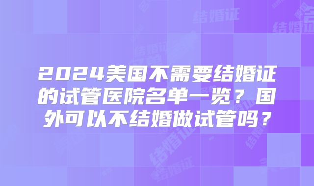 2024美国不需要结婚证的试管医院名单一览？国外可以不结婚做试管吗？