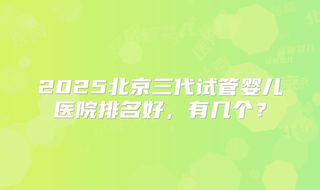 2025北京三代试管婴儿医院排名好，有几个？