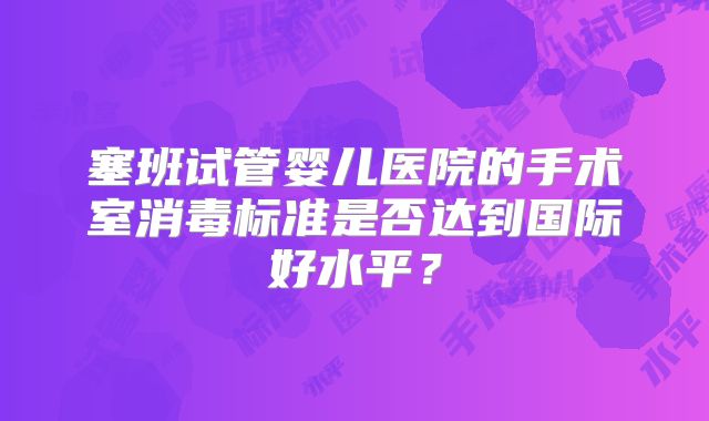 塞班试管婴儿医院的手术室消毒标准是否达到国际好水平?
