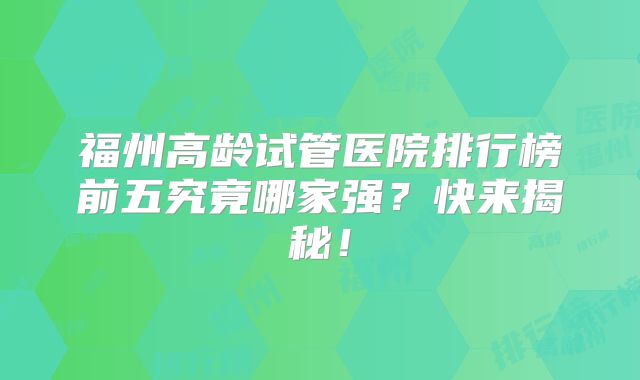 福州高龄试管医院排行榜前五究竟哪家强？快来揭秘！