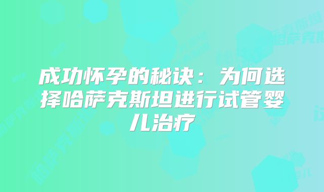 成功怀孕的秘诀：为何选择哈萨克斯坦进行试管婴儿治疗