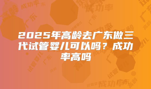 2025年高龄去广东做三代试管婴儿可以吗？成功率高吗