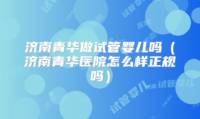 济南青华做试管婴儿吗（济南青华医院怎么样正规吗）