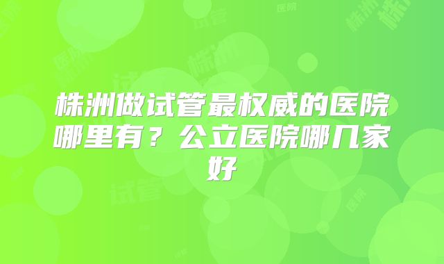 株洲做试管最权威的医院哪里有?公立医院哪几家好
