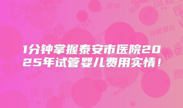 1分钟掌握泰安市医院2025年试管婴儿费用实情！