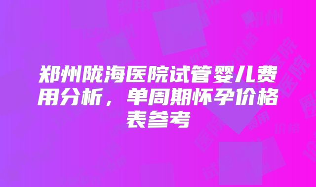 郑州陇海医院试管婴儿费用分析,单周期怀孕价格表参考