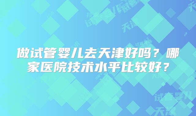 做试管婴儿去天津好吗？哪家医院技术水平比较好？