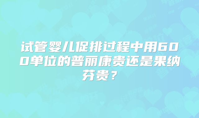 试管婴儿促排过程中用600单位的普丽康贵还是果纳芬贵？