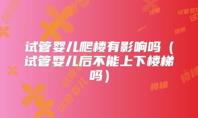 试管婴儿爬楼有影响吗(试管婴儿后不能上下楼梯吗)