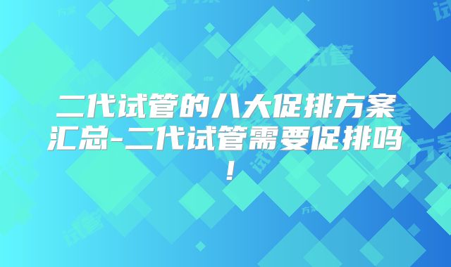 二代试管的八大促排方案汇总-二代试管需要促排吗!
