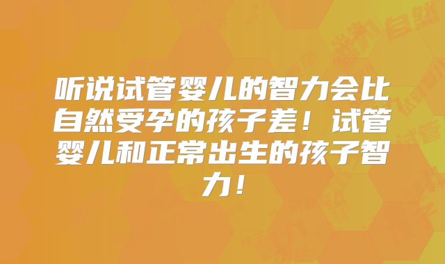 听说试管婴儿的智力会比自然受孕的孩子差！试管婴儿和正常出生的孩子智力！