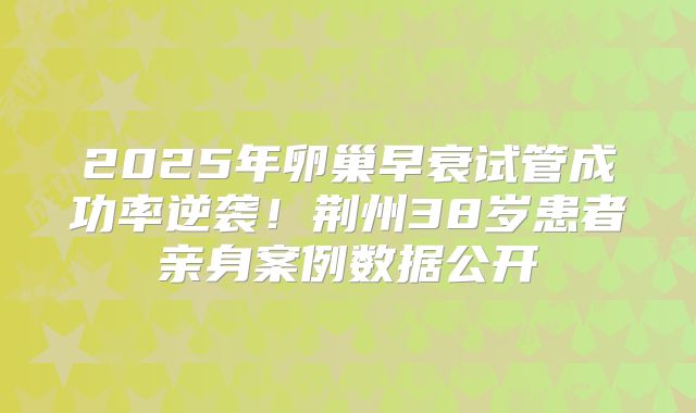2025年卵巢早衰试管成功率逆袭！荆州38岁患者亲身案例数据公开