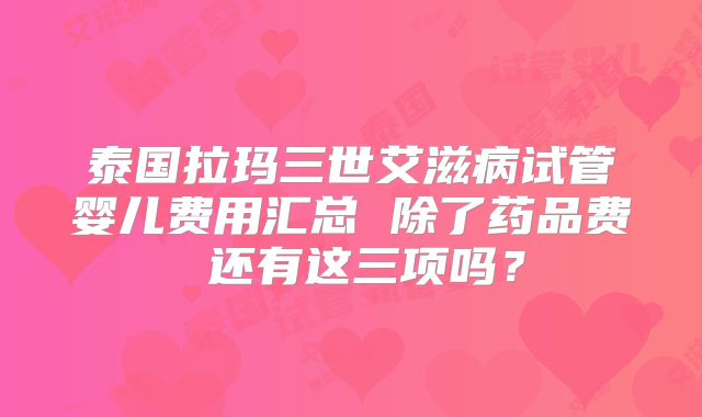 泰国拉玛三世艾滋病试管婴儿费用汇总 除了药品费 还有这三项吗？