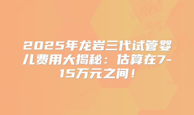 2025年龙岩三代试管婴儿费用大揭秘:估算在7-15万元之间!