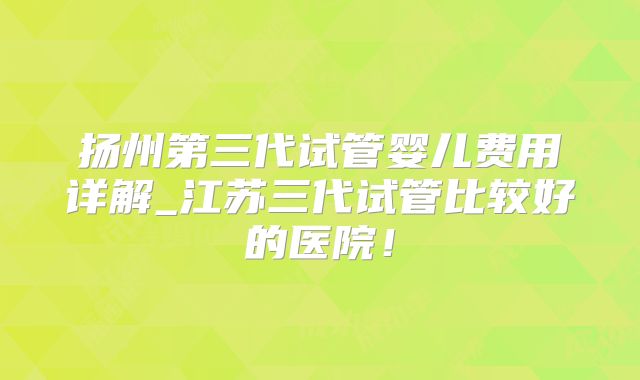 扬州第三代试管婴儿费用详解_江苏三代试管比较好的医院！