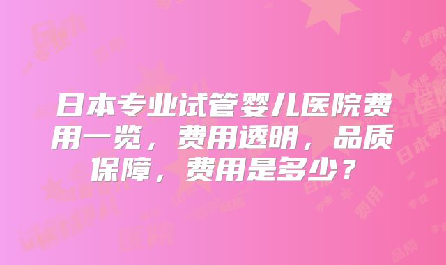 日本专业试管婴儿医院费用一览，费用透明，品质保障，费用是多少？