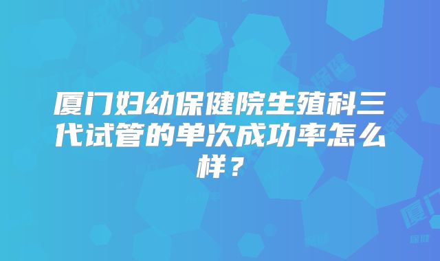厦门妇幼保健院生殖科三代试管的单次成功率怎么样?