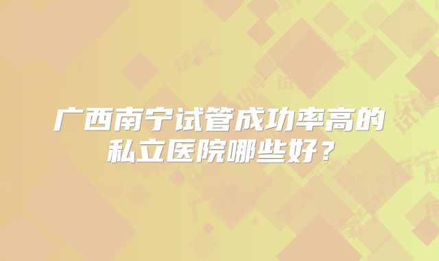 广西南宁试管成功率高的私立医院哪些好？