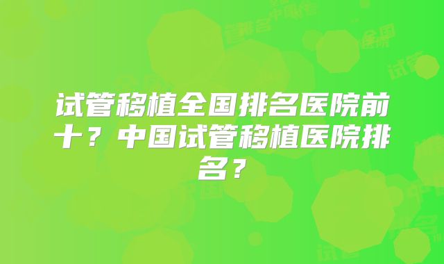 试管移植全国排名医院前十？中国试管移植医院排名？