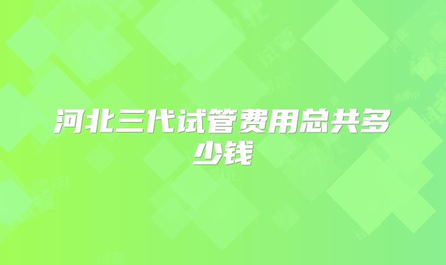 河北三代试管费用总共多少钱