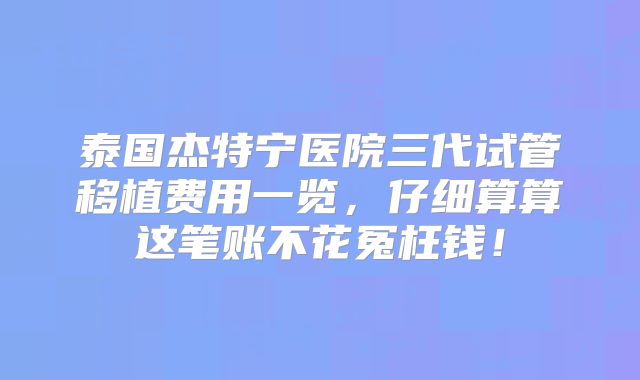 泰国杰特宁医院三代试管移植费用一览，仔细算算这笔账不花冤枉钱！
