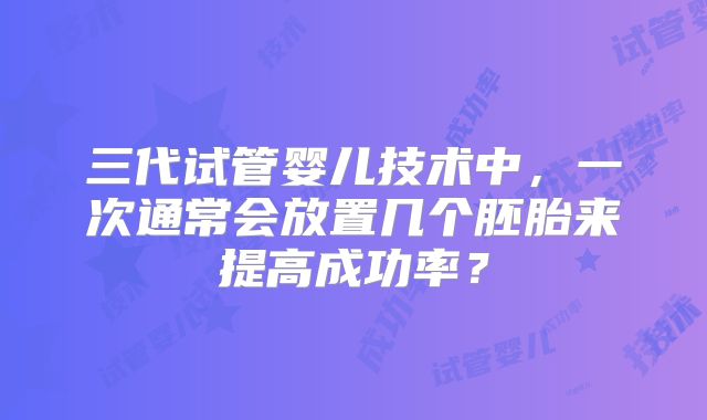 三代试管婴儿技术中，一次通常会放置几个胚胎来提高成功率？
