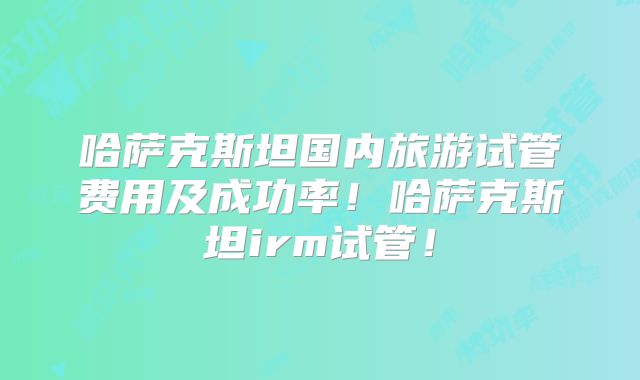 哈萨克斯坦国内旅游试管费用及成功率！哈萨克斯坦irm试管！