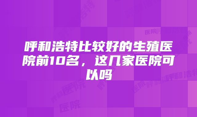 呼和浩特比较好的生殖医院前10名，这几家医院可以吗