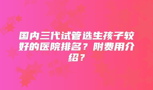 国内三代试管选生孩子较好的医院排名？附费用介绍？