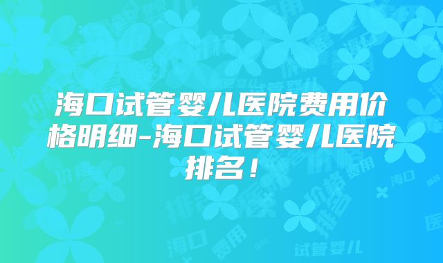 海口试管婴儿医院费用价格明细-海口试管婴儿医院排名!