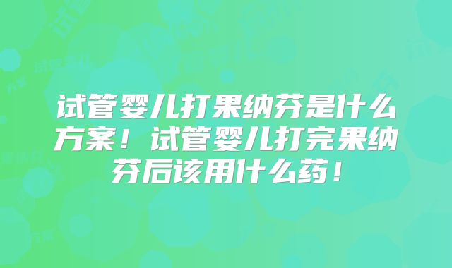 试管婴儿打果纳芬是什么方案！试管婴儿打完果纳芬后该用什么药！