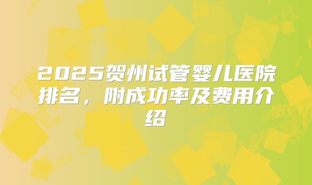 2025贺州试管婴儿医院排名,附成功率及费用介绍
