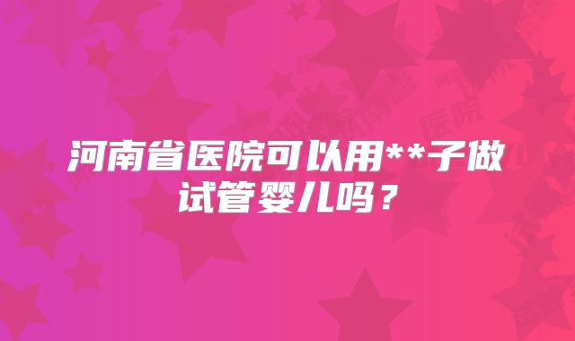 河南省医院可以用**子做试管婴儿吗?