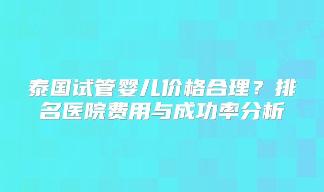 泰国试管婴儿价格合理？排名医院费用与成功率分析
