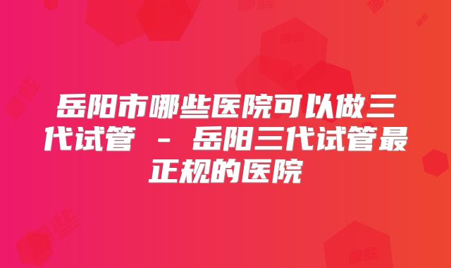 岳阳市哪些医院可以做三代试管 - 岳阳三代试管最正规的医院