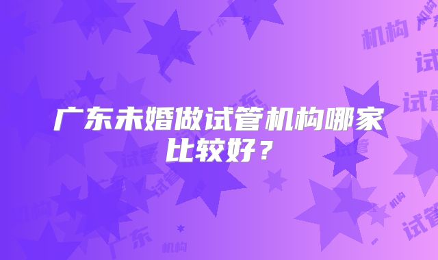 广东未婚做试管机构哪家比较好？