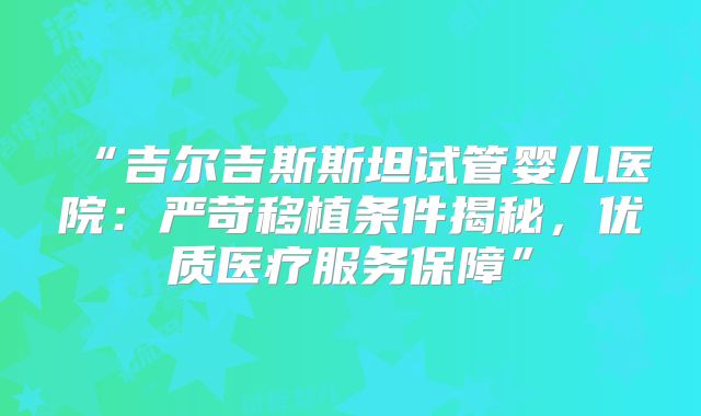 “吉尔吉斯斯坦试管婴儿医院：严苛移植条件揭秘，优质医疗服务保障”