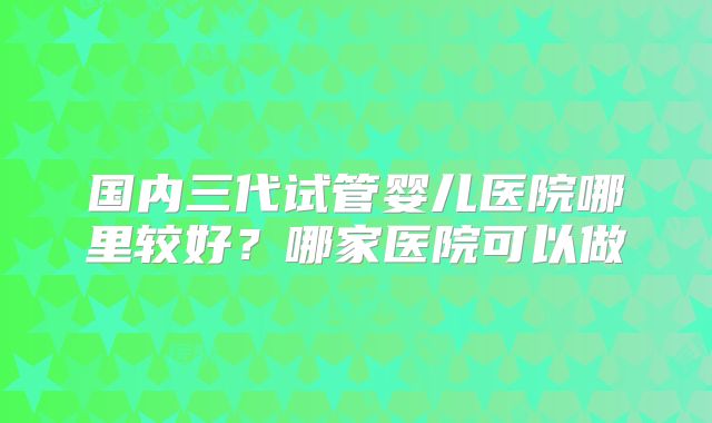 国内三代试管婴儿医院哪里较好？哪家医院可以做