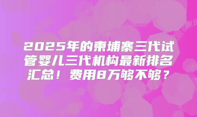 2025年的柬埔寨三代试管婴儿三代机构最新排名汇总！费用8万够不够？
