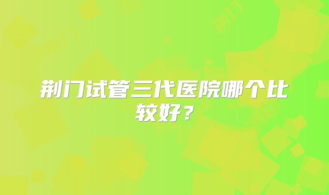 荆门试管三代医院哪个比较好？