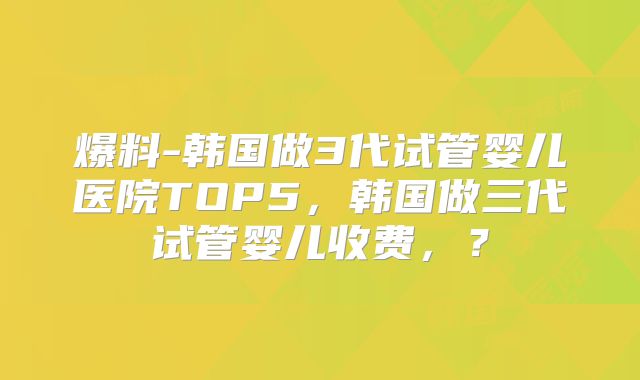 爆料-韩国做3代试管婴儿医院TOP5，韩国做三代试管婴儿收费，？