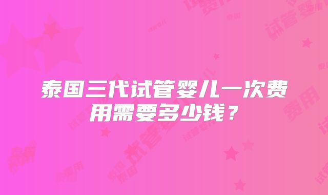 泰国三代试管婴儿一次费用需要多少钱？