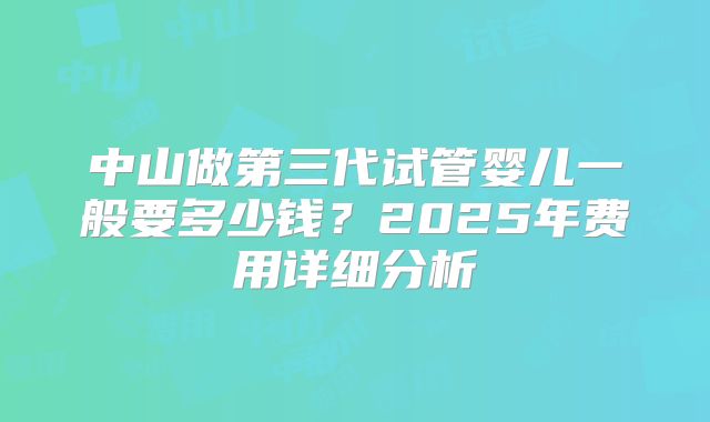 中山做第三代试管婴儿一般要多少钱？2025年费用详细分析