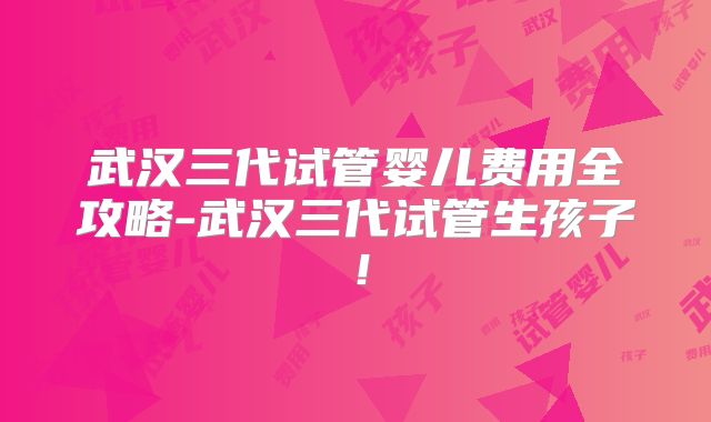 武汉三代试管婴儿费用全攻略-武汉三代试管生孩子！