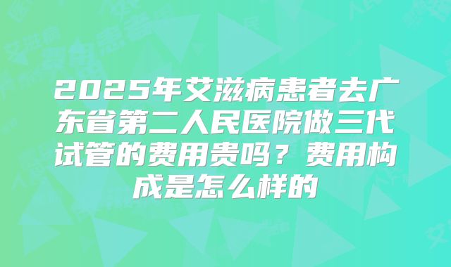 2025年艾滋病患者去广东省第二人民医院做三代试管的费用贵吗?费用构成是怎么样的