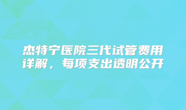 杰特宁医院三代试管费用详解，每项支出透明公开