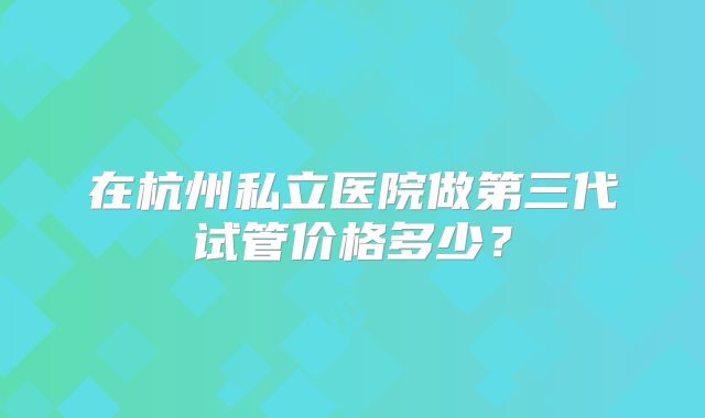 在杭州私立医院做第三代试管价格多少?