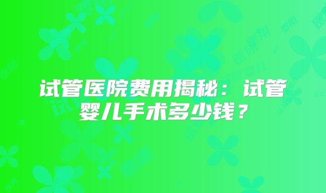 试管医院费用揭秘：试管婴儿手术多少钱？