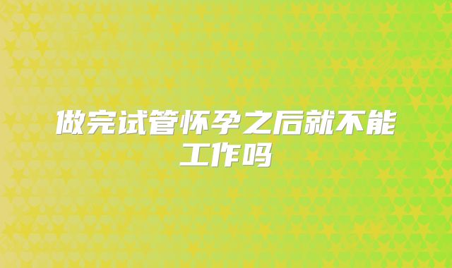 做完试管怀孕之后就不能工作吗
